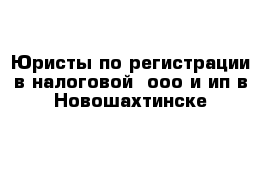 Юристы по регистрации в налоговой  ооо и ип в Новошахтинске 